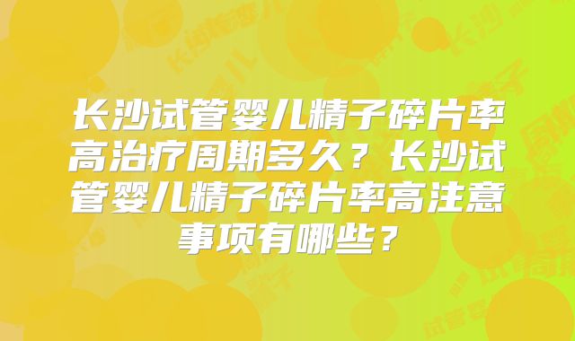 长沙试管婴儿精子碎片率高治疗周期多久?长沙试管婴儿精子碎片率高注意事项有哪些?
