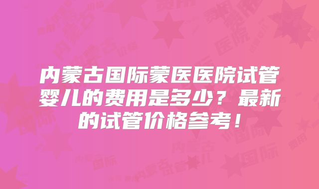 内蒙古国际蒙医医院试管婴儿的费用是多少？最新的试管价格参考！