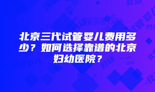 北京三代试管婴儿费用多少？如何选择靠谱的北京妇幼医院？