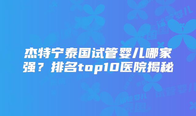 杰特宁泰国试管婴儿哪家强?排名top10医院揭秘