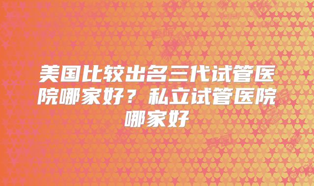 美国比较出名三代试管医院哪家好?私立试管医院哪家好