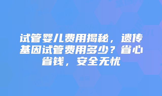 试管婴儿费用揭秘，遗传基因试管费用多少？省心省钱，安全无忧