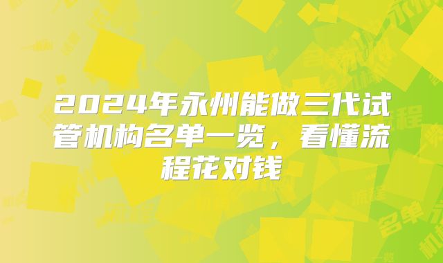 2024年永州能做三代试管机构名单一览，看懂流程花对钱