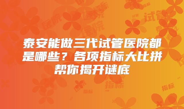 泰安能做三代试管医院都是哪些？各项指标大比拼帮你揭开谜底