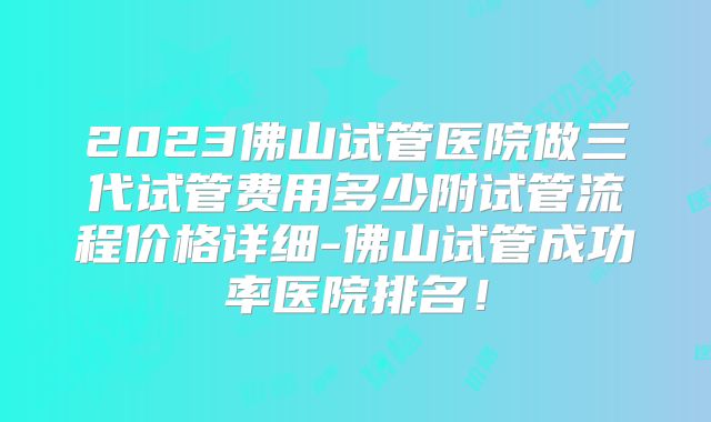 2023佛山试管医院做三代试管费用多少附试管流程价格详细-佛山试管成功率医院排名！