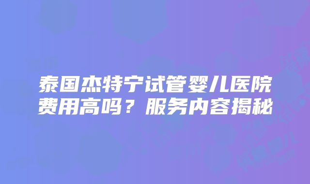 泰国杰特宁试管婴儿医院费用高吗？服务内容揭秘