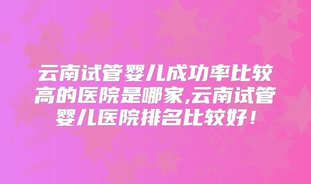云南试管婴儿成功率比较高的医院是哪家,云南试管婴儿医院排名比较好！