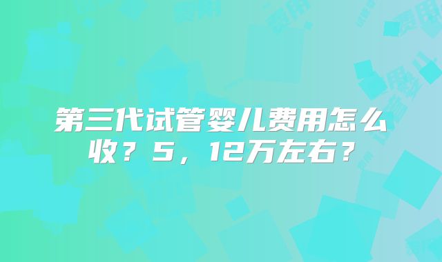 第三代试管婴儿费用怎么收？5，12万左右？