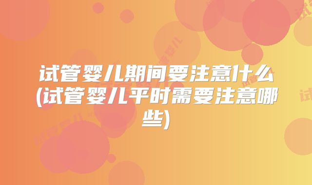 试管婴儿期间要注意什么(试管婴儿平时需要注意哪些)