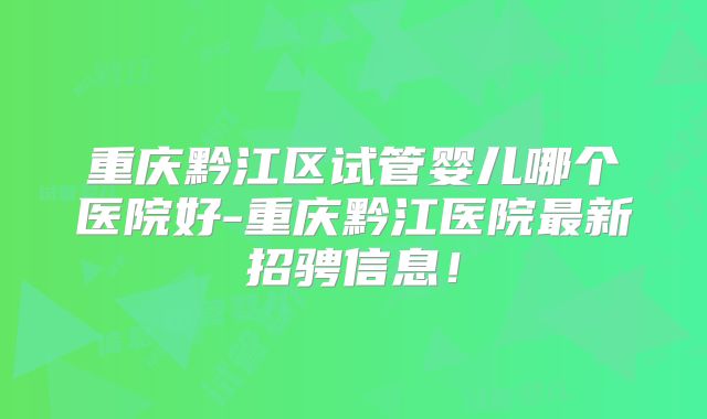 重庆黔江区试管婴儿哪个医院好-重庆黔江医院最新招骋信息！