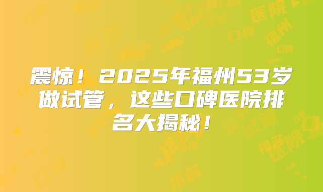 震惊!2025年福州53岁做试管,这些口碑医院排名大揭秘!