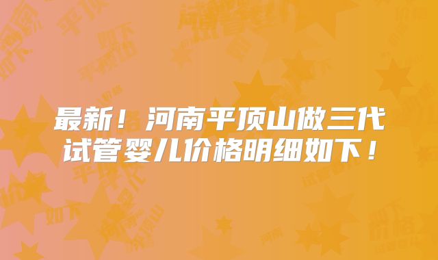 最新！河南平顶山做三代试管婴儿价格明细如下！