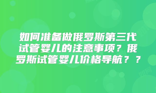 如何准备做俄罗斯第三代试管婴儿的注意事项？俄罗斯试管婴儿价格导航？？