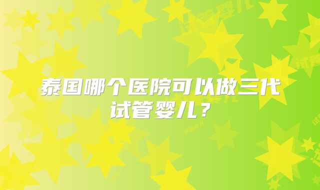 泰国哪个医院可以做三代试管婴儿？