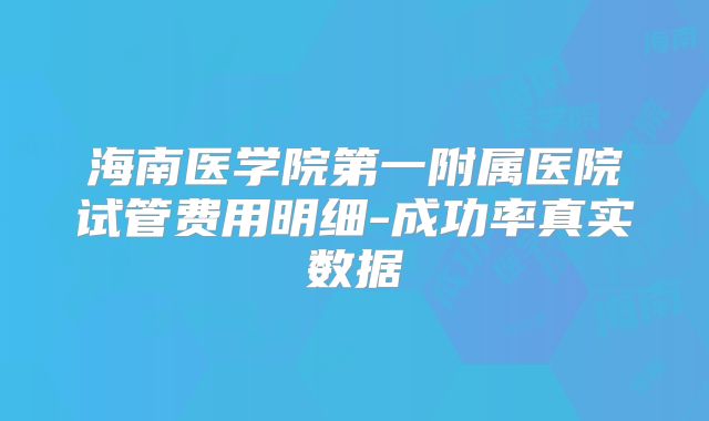 海南医学院第一附属医院试管费用明细-成功率真实数据