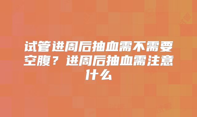 试管进周后抽血需不需要空腹？进周后抽血需注意什么
