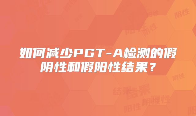 如何减少PGT-A检测的假阴性和假阳性结果？