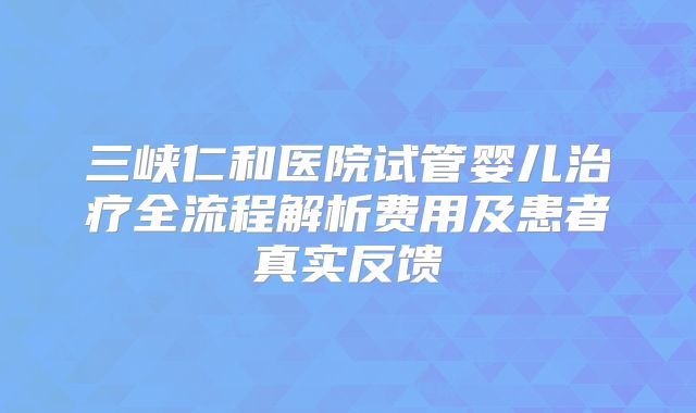 三峡仁和医院试管婴儿治疗全流程解析费用及患者真实反馈