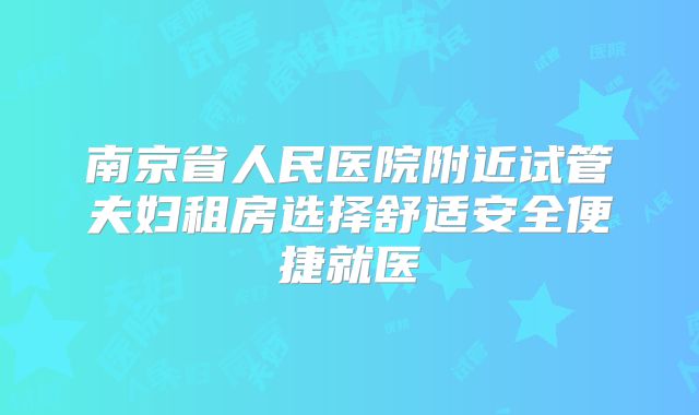 南京省人民医院附近试管夫妇租房选择舒适安全便捷就医