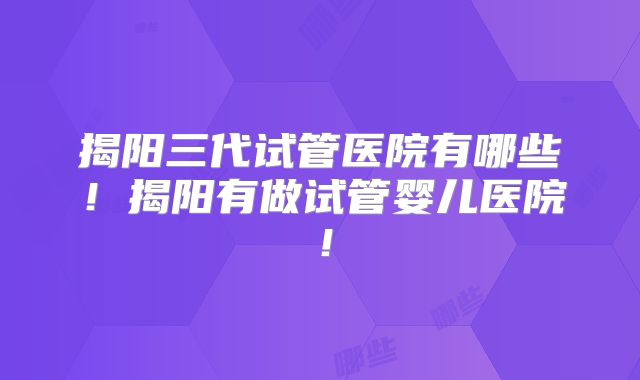 揭阳三代试管医院有哪些！揭阳有做试管婴儿医院！