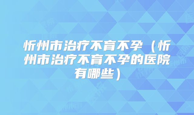 忻州市治疗不育不孕(忻州市治疗不育不孕的医院有哪些)