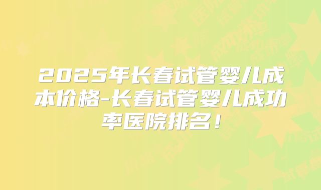 2025年长春试管婴儿成本价格-长春试管婴儿成功率医院排名！