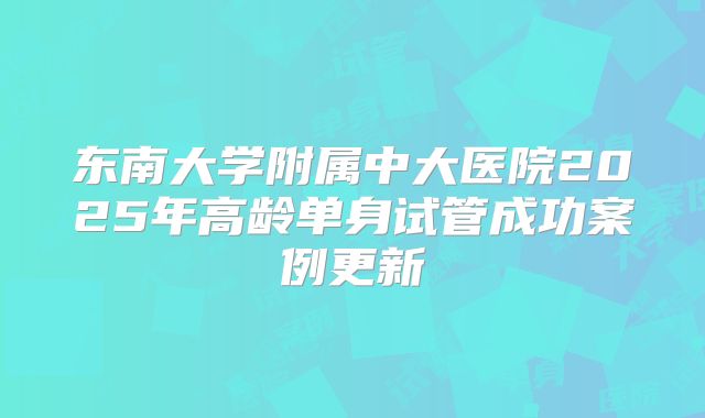 东南大学附属中大医院2025年高龄单身试管成功案例更新