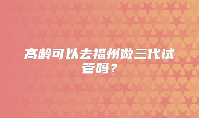 高龄可以去福州做三代试管吗？