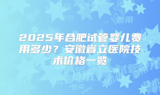 2025年合肥试管婴儿费用多少?安徽省立医院技术价格一览
