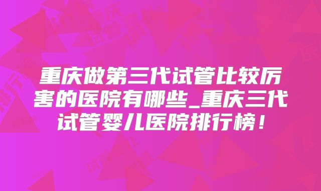 重庆做第三代试管比较厉害的医院有哪些_重庆三代试管婴儿医院排行榜！