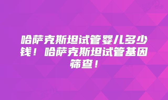 哈萨克斯坦试管婴儿多少钱！哈萨克斯坦试管基因筛查！