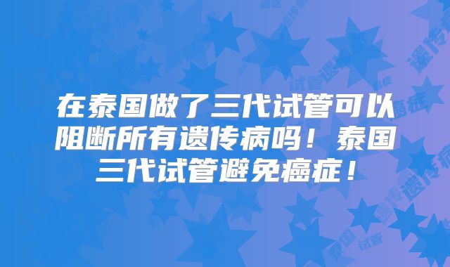 在泰国做了三代试管可以阻断所有遗传病吗！泰国三代试管避免癌症！