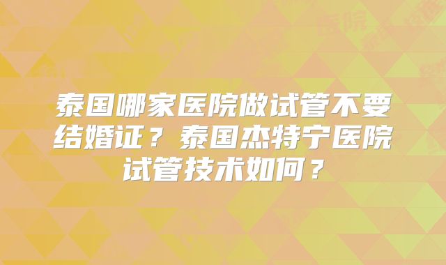 泰国哪家医院做试管不要结婚证？泰国杰特宁医院试管技术如何？