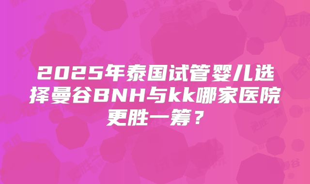 2025年泰国试管婴儿选择曼谷BNH与kk哪家医院更胜一筹？