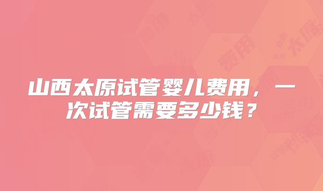山西太原试管婴儿费用，一次试管需要多少钱？