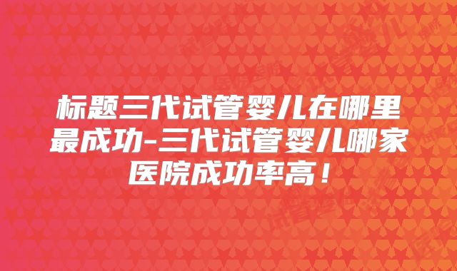标题三代试管婴儿在哪里最成功-三代试管婴儿哪家医院成功率高！
