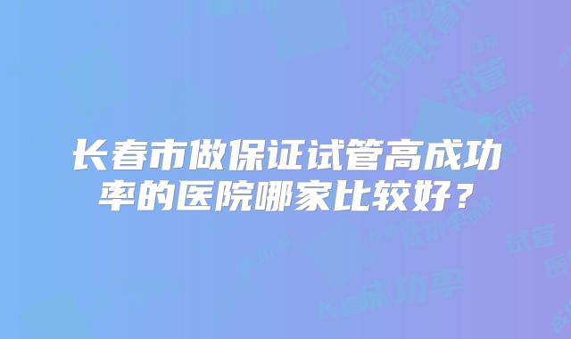 长春市做保证试管高成功率的医院哪家比较好？