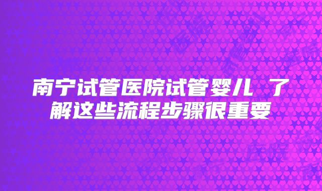 南宁试管医院试管婴儿 了解这些流程步骤很重要