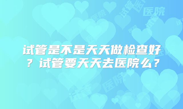 试管是不是天天做检查好？试管要天天去医院么？