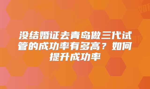 没结婚证去青岛做三代试管的成功率有多高?如何提升成功率