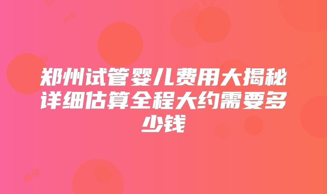 郑州试管婴儿费用大揭秘详细估算全程大约需要多少钱