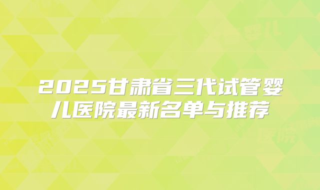 2025甘肃省三代试管婴儿医院最新名单与推荐