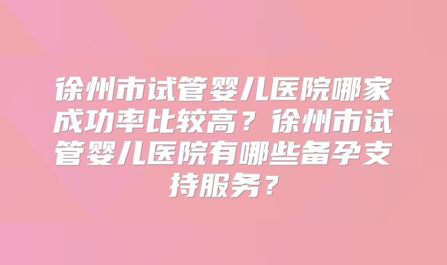 徐州市试管婴儿医院哪家成功率比较高？徐州市试管婴儿医院有哪些备孕支持服务？