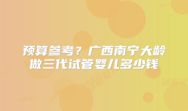 预算参考？广西南宁大龄做三代试管婴儿多少钱