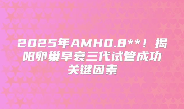 2025年AMH0.8**！揭阳卵巢早衰三代试管成功关键因素