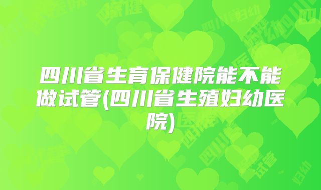 四川省生育保健院能不能做试管(四川省生殖妇幼医院)