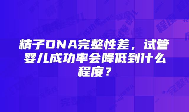 精子DNA完整性差，试管婴儿成功率会降低到什么程度？