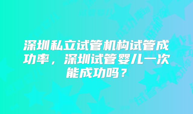 深圳私立试管机构试管成功率，深圳试管婴儿一次能成功吗？
