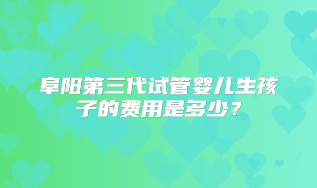 阜阳第三代试管婴儿生孩子的费用是多少?