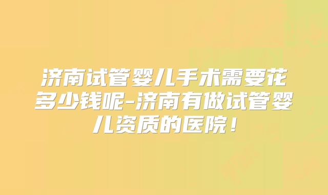 济南试管婴儿手术需要花多少钱呢-济南有做试管婴儿资质的医院!